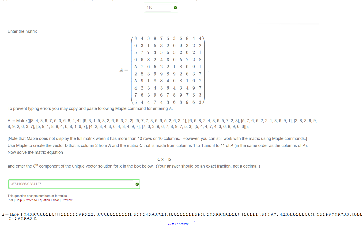 Untitled picture.png Machine generated alternative text:
Suppose that a 
(a) Enter the projection of a on v , in Maple syntax, in the box below. 
-8 
244 and v 
-30 
3 
46 
-30 
projva 
Note: (i) In Maple syntax, a vector can be entered as < ... > 
(ii) projva 
2 
(iii) In the package LinearAlgebra, the Maple comand of the dot product of u and v is U. v 
(b) Find the shortest distance from the point (—8, 244, —30) to the line x = Av. Enter the exact value of your answer in the box below. 
110 

Untitled picture.png Machine generated alternative text:
Enter the matrix 
8 
6 
5 
6 
5 
2 
5 
4 
7 
5 
4 
3 
7 
5 
7 
8 
9 
2 
6 
4 
3 
1 
7 
8 
6 
3 
1 
3 
3 
4 
9 
5 
3 
2 
5 
9 
8 
4 
9 
7 
7 
3 
5 
4 
2 
9 
8 
3 
6 
4 
5 
2 
6 
3 
2 
8 
4 
6 
7 
3 
3 
6 
5 
6 
1 
9 
6 
4 
8 
6 
6 
9 
2 
5 
8 
2 
8 
3 
9 
8 
8 
3 
6 
7 
6 
6 
1 
4 
7 
9 
4 
2 
2 
2 
9 
3 
6 
9 
5 
6 
4 
2 
1 
8 
1 
7 
7 
7 
3 
3 
To prevent typing errors you may copy and paste following Maple command for entering A. 
[Note that Maple does not display the full matrix when it has more than 10 rows or 10 columns. However, you can still work with the matrix using Maple commands.] 
Use Maple to create the vector b that is column 2 from A and the matrix C that is made from columns 1 to 1 and 3 to 11 of A (in the same order as the columns of A). 
Now solve the matrix equation 
Cx=b 
and enter the 8th component of the unique vector solution for x in the box below. (Your answer should be an exact fraction, not a decimal.) 
-5741086/9284127 
This question accepts numbers or formulas. 
Plot Help Switch to Equation Editor Preview 


Untitled picture.png Machine generated alternative text:
3: 1], [6: [2:823.9: 7]: 7]: [5, 4:42 
10 x 11 Matrix 
Data Type: anything 
Storage: rectangular 
Order: Fortran order 
10 x 11 Matrix 
Data Type: anything 
(2) 
Storage: rectangular 
Column(Å, 2); 
SubMatrix(Å, 1 
Order: Fortran 
4 
9 
2 
6 
4 
order 
.10, [1.3 .11]) 
6 
6 
2 
4 
7 36 
1 5 32 
9322 
62 
36 
5728 
52 
89 
(3) 
(4) 
518 84 
4 
9 
6 
2 
6 
4 
9 
