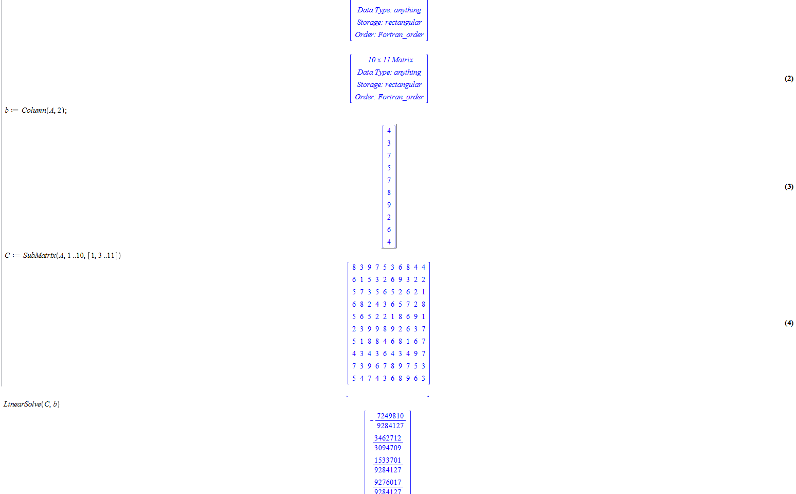 Untitled picture.png Machine generated alternative text:
3: 1], [6: [2:823.9: 7]: 7]: [5, 4:42 
10 x 11 Matrix 
Data Type: anything 
Storage: rectangular 
Order: Fortran order 
10 x 11 Matrix 
Data Type: anything 
(2) 
Storage: rectangular 
Column(Å, 2); 
SubMatrix(Å, 1 
Order: Fortran 
4 
9 
2 
6 
4 
order 
.10, [1.3 .11]) 
6 
6 
2 
4 
7 36 
1 5 32 
9322 
62 
36 
5728 
52 
89 
(3) 
(4) 
518 84 
4 
9 
6 
2 
6 
4 
9 

Untitled picture.png Machine generated alternative text:
t inearSolve( C, b) 
7249810 
9284127 
3462712 
3094709 
1S33701 
9284127 
9276017 
9284127 
1968190 
(5) 
9284127 
1891688 
9284127 
6100763 
9284127 
5741086 
9284127 
164255 
9284127 
2237401 
9284127 
