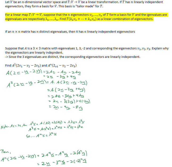 Let 𝑉 be an 𝑛-dimensional vector space and 𝑇:𝑉→𝑉 be a linear transformation. If 𝑇 has 𝑛 linearly independent eigenvectors, they form a basis for 𝑉. This basis is "tailor made" for 𝑇.

For a linear map 𝑇:𝑉→𝑉, suppose that the 𝑛 eigenvectors ﷐𝑣﷮1﷯, …,﷐𝑣﷮𝑛﷯ of 𝑇 form a basis for 𝑉 and the igenvalues are eigenvalues are respectively ﷐λ﷮1﷯,…,﷐λ﷮𝑛﷯. Find 𝑇(﷐𝑘﷮1﷯﷐𝑣﷮1﷯+…+﷐𝑘﷮𝑛﷯﷐𝑣﷮𝑛﷯) as a linear combination of eigenvectors.


If an 𝑛×𝑛 matrix has 𝑛 distinct eigenvalues, then it has 𝑛 linearly independent eigenvectors



Suppose that 𝐴 is a 3×3 matrix with eigenvalues 1, 3, -2 and corresponding the eigenvectors ﷐𝑣﷮1﷯, ﷐𝑣﷮2﷯, ﷐𝑣﷮3﷯. Explain why the eigenvectors are linearly indepndent.
-> Since the 3 eigenvalues are distinct, the corresponding eigenvectors are linearly independent.

Find ﷐𝐴﷮2﷯(2﷐𝑣﷮1﷯−﷐𝑣﷮2﷯−2﷐𝑣﷮3﷯) and ﷐𝐴﷮𝑛﷯﷐﷐2﷮𝑣1﷯−﷐𝑣﷮2﷯−2﷐𝑣﷮3﷯﷯








￼￼￼￼￼￼￼￼￼￼￼￼￼￼￼￼￼￼
￼￼￼￼￼
￼￼￼
￼￼￼￼
￼
￼
￼
￼
￼
￼
￼￼￼￼￼￼￼￼￼￼￼￼￼￼￼￼￼￼￼
￼
￼
￼
