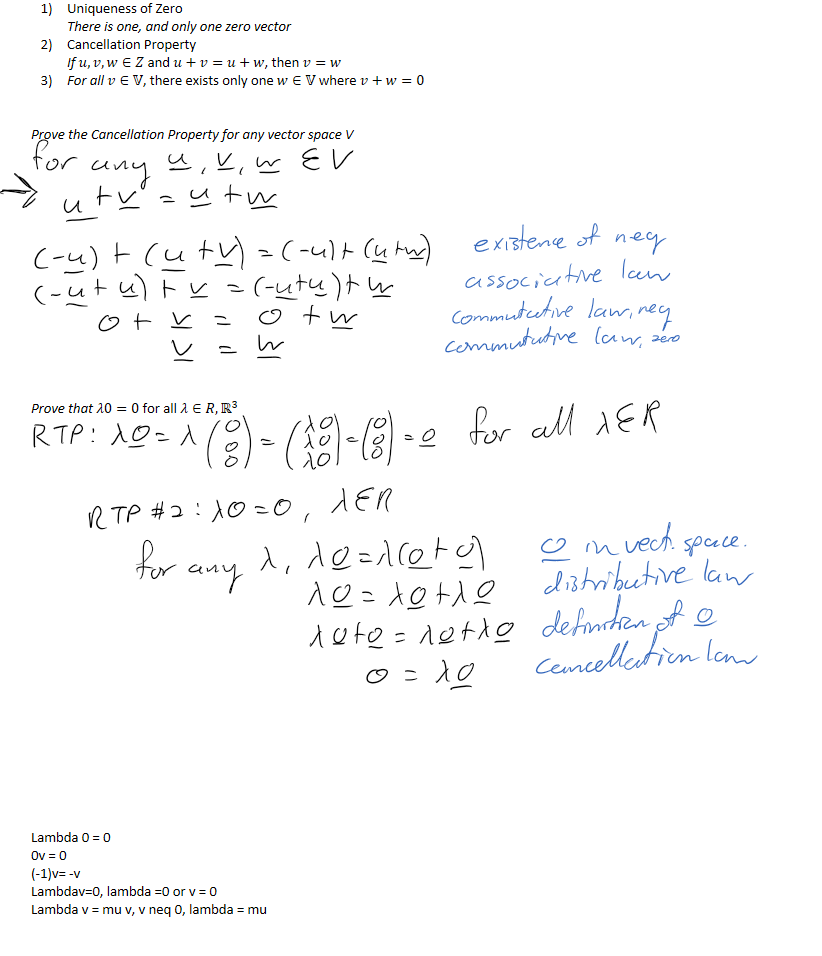 Uniqueness of Zero
There is one, and only one zero vector
Cancellation Property
If 𝑢,𝑣,𝑤∈𝑍 and 𝑢+𝑣=𝑢+𝑤, then 𝑣=𝑤
For all 𝑣∈𝕍, there exists only one 𝑤∈𝕍 where 𝑣+𝑤=0


Prove the Cancellation Property for any vector space V














Prove that 𝜆0=0 for all 𝜆∈𝑅, ﷐ℝ﷮3﷯























Lambda 0 = 0
0v = 0
(-1)v= -v
Lambdav=0, lambda =0 or v = 0
Lambda v = mu v, v neq 0, lambda = mu


￼￼￼￼￼￼￼￼￼￼￼￼￼
￼￼￼￼￼￼￼￼￼￼￼￼￼￼￼￼￼
￼￼￼￼￼￼￼￼￼￼￼￼￼
￼
￼
￼￼￼
￼￼￼￼￼￼￼￼￼￼￼￼￼￼￼￼￼￼￼￼￼￼￼￼￼￼￼￼￼￼￼￼￼￼￼￼
￼￼￼
￼￼￼￼￼￼￼
￼￼
￼￼￼
￼￼￼￼￼
￼￼￼￼￼
