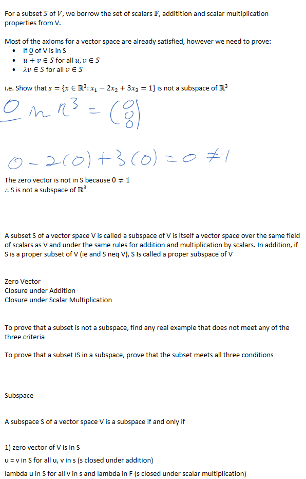 
For a subset 𝑆 of 𝑉, we borrow the set of scalars 𝔽, additition and scalar multiplication properties from V.

If ﷐0﷯ of V is in S
𝑢+𝑣∈𝑆 for all 𝑢,𝑣∈𝑆
𝜆𝑣∈𝑆 for all 𝑣∈𝑆
Most of the axioms for a vector space are already satisfied, however we need to prove:

i.e. Show that 𝑠={𝑥∈﷐ℝ﷮3﷯:﷐𝑥﷮1﷯−2﷐𝑥﷮2﷯+3﷐𝑥﷮3﷯=1} is not a subspace of ﷐ℝ﷮3﷯









The zero vector is not in S because 0≠1
∴ S is not a subspace of ﷐ℝ﷮3﷯




A subset S of a vector space V is called a subspace of V is itself a vector space over the same field of scalars as V and under the same rules for addition and multiplication by scalars. In addition, if S is a proper subset of V (ie and S neq V), S Is called a proper subspace of V


Zero Vector
Closure under Addition
Closure under Scalar Multiplication


To prove that a subset is not a subspace, find any real example that does not meet any of the three criteria

To prove that a subset IS in a subspace, prove that the subset meets all three conditions



Subspace
 
A subspace S of a vector space V is a subspace if and only if 
 
1) zero vector of V is in S
u = v in S for all u, v in s (s closed under addition)
lambda u in S for all v in s and lambda in F (s closed under scalar multiplication)
￼￼￼
￼
￼
