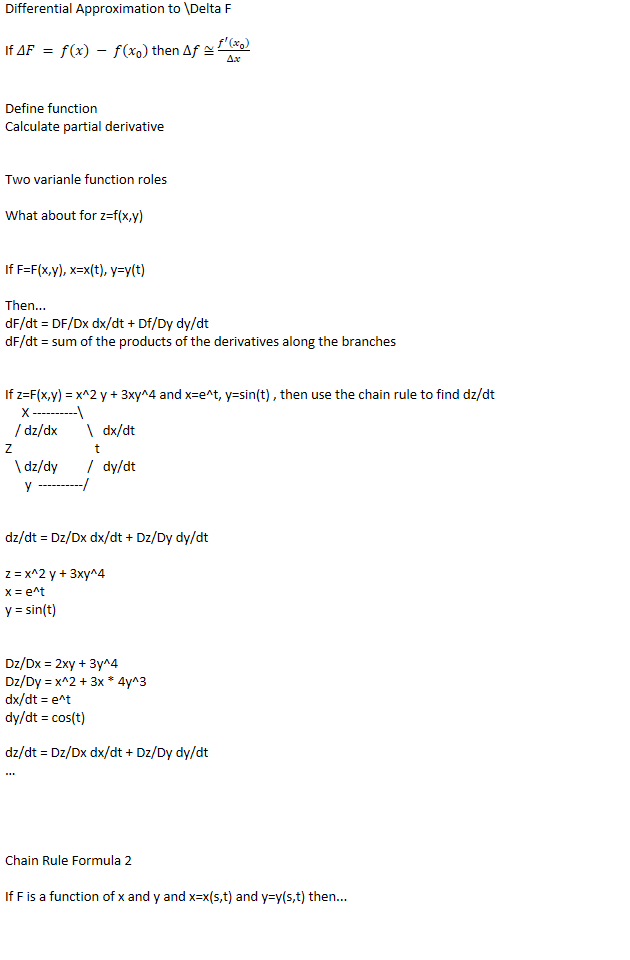 Differential Approximation to \Delta F

If 𝛥𝐹 = 𝑓(𝑥) − 𝑓(﷐𝑥﷮0﷯) then Δ𝑓 ≅ ﷐﷐𝑓﷮′﷯﷐﷐𝑥﷮0﷯﷯﷮Δ𝑥﷯


Define function
Calculate partial derivative


Two varianle function roles

What about for z=f(x,y)


If F=F(x,y), x=x(t), y=y(t)

Then...
dF/dt = DF/Dx dx/dt + Df/Dy dy/dt
dF/dt = sum of the products of the derivatives along the branches


If z=F(x,y) = x^2 y + 3xy^4 and x=e^t, y=sin(t) , then use the chain rule to find dz/dt
     X ----------\
   / dz/dx         \   dx/dt
Z                         t
   \ dz/dy         /   dy/dt
      y  ----------/


dz/dt = Dz/Dx dx/dt + Dz/Dy dy/dt

z = x^2 y + 3xy^4
x = e^t
y = sin(t)


Dz/Dx = 2xy + 3y^4
Dz/Dy = x^2 + 3x * 4y^3
dx/dt = e^t
dy/dt = cos(t)

dz/dt = Dz/Dx dx/dt + Dz/Dy dy/dt
…




Chain Rule Formula 2

If F is a function of x and y and x=x(s,t) and y=y(s,t) then...

DF/Dt = Df/Dx  Dx/Dt + DF/Dy Dy/Dt
