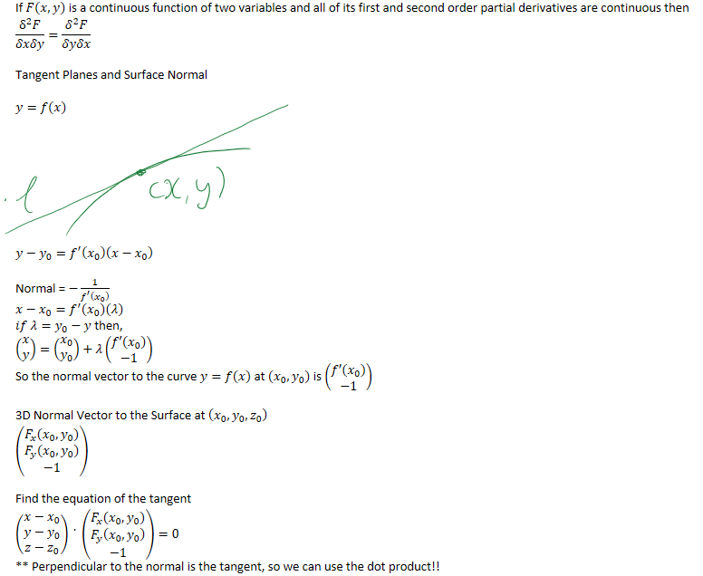 If 𝐹(𝑥,𝑦) is a continuous function of two variables and all of its first and second order partial derivatives are continuous then
﷐﷐δ﷮2﷯𝐹﷮𝛿𝑥𝛿𝑦﷯=﷐﷐𝛿﷮2﷯𝐹﷮𝛿𝑦𝛿𝑥﷯

Tangent Planes and Surface Normal
𝑦=𝑓﷐𝑥﷯








𝑦−﷐𝑦﷮0﷯=﷐𝑓﷮′﷯﷐﷐𝑥﷮0﷯﷯﷐𝑥−﷐𝑥﷮0﷯﷯

Normal = −﷐1﷮﷐𝑓﷮′﷯﷐﷐𝑥﷮0﷯﷯﷯
𝑥−﷐𝑥﷮0﷯=﷐𝑓﷮′﷯﷐﷐𝑥﷮0﷯﷯﷐𝜆﷯
𝑖𝑓 𝜆=﷐𝑦﷮0﷯−𝑦 then,
﷐﷐𝑥﷮𝑦﷯﷯=﷐﷐﷐𝑥﷮0﷯﷮﷐𝑦﷮0﷯﷯﷯+𝜆﷐﷐𝑓′(﷐𝑥﷮0﷯)﷮−1﷯﷯
So the normal vector to the curve 𝑦=𝑓(𝑥) at (﷐𝑥﷮0﷯,﷐𝑦﷮0﷯) is ﷐﷐𝑓′(﷐𝑥﷮0﷯)﷮−1﷯﷯

3D Normal Vector to the Surface at ﷐﷐𝑥﷮0﷯,﷐𝑦﷮0﷯,﷐𝑧﷮0﷯﷯
﷐﷐﷐𝐹﷮𝑥﷯(﷐𝑥﷮0﷯,﷐𝑦﷮0﷯)﷮﷐𝐹﷮𝑦﷯(﷐𝑥﷮0﷯,﷐𝑦﷮0﷯)﷮−1﷯﷯

Find the equation of the tangent
﷐﷐𝑥−﷐𝑥﷮0﷯﷮𝑦−﷐𝑦﷮0﷯﷮𝑧−﷐𝑧﷮0﷯﷯﷯ ﷐ ﷯ ﷐﷐﷐𝐹﷮𝑥﷯﷐﷐𝑥﷮0﷯,﷐𝑦﷮0﷯﷯﷮﷐𝐹﷮𝑦﷯﷐﷐𝑥﷮0﷯,﷐𝑦﷮0﷯﷯﷮−1﷯﷯=0
** Perpendicular to the normal is the tangent, so we can use the dot product!!
Ink Drawings
Ink Drawings
Ink Drawings
Ink Drawings
Ink Drawings
￼￼￼
