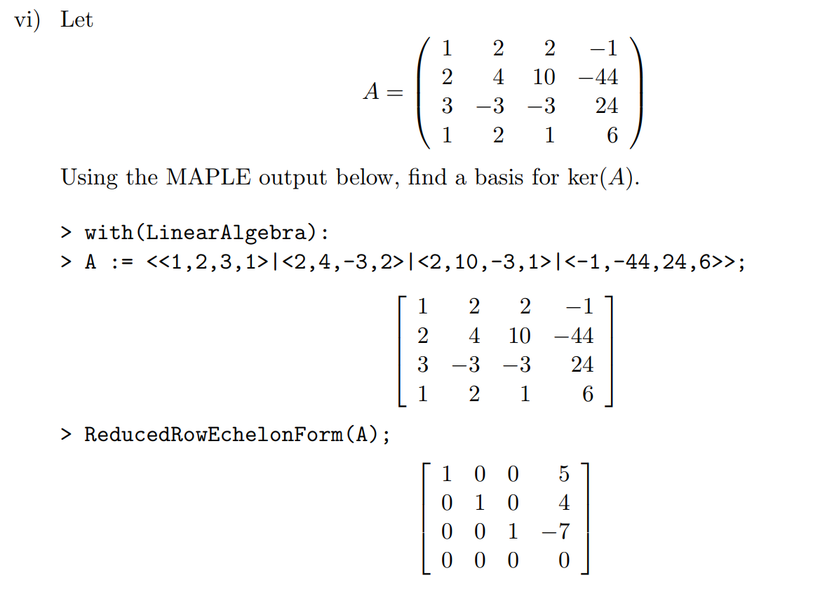 Machine generated alternative text:
vi) 
Let 
4 
10 ¯ 44 
24 
Using the MAPLE output below, find a basis for ker(A). 
> with (LinearA1gebra) : 
10 ¯ 44 
> ReducedRowEche10nForm (A) ; 
1 
o 
o 
o 
4 
o 
1 
o 
o 
24 
o 
o 
1 
o 
