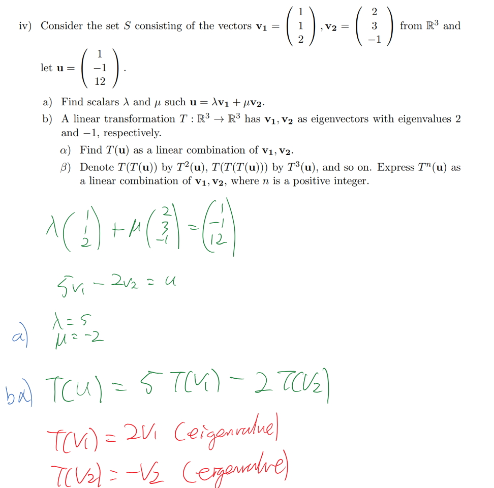 Untitled picture.png Machine generated alternative text:
iv) Consider the set S consisting of the vectors VI = 
1 
1 
2 
2 
3 
—1 
from IR3 and 
let u — 
1 
—1 
12 
a) Find scalars and ,u such u /\VI + ,uv2. 
b) A linear transformation T : IR3 + IR3 has VI, v2 as eigenvectors with eigenvalues 2 
and —1, respectively. 
a) Find T (u) as a linear combination of VI, v2. 
[3) Denote T (T (u)) by T 2 (u), T(T(T(u))) by T 3 (u), and so on. Express T n (u) as 
a linear combination of VI, v2, where n is a positive integer. 
Ink Drawings
Ink Drawings
Ink Drawings
Ink Drawings
￼￼
￼
￼￼￼￼￼￼
￼
￼￼
￼
￼￼￼￼￼
￼￼￼
￼￼
￼
