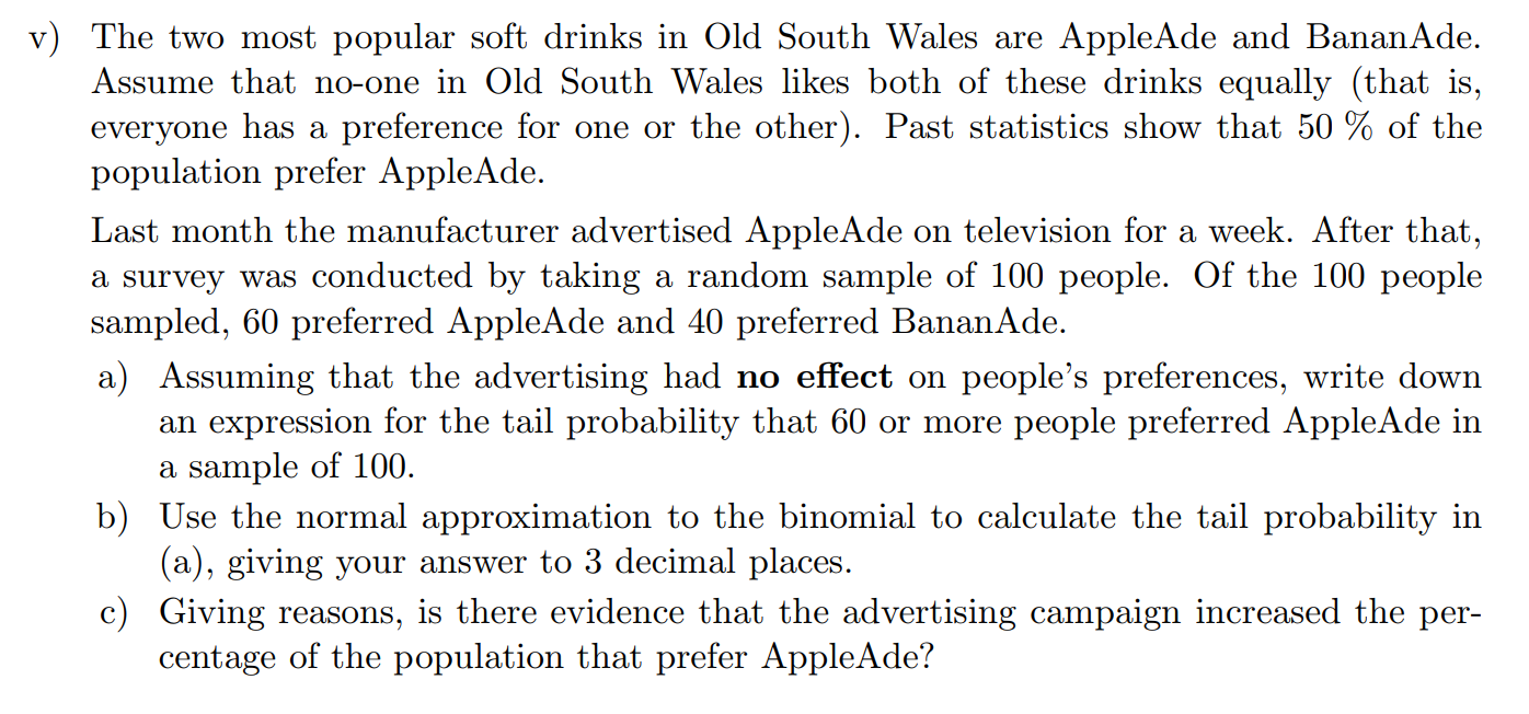 Machine generated alternative text:
v) The two most popular soft drinks in Old South Wales are AppleAde and BananAde. 
Assume that no-one in Old South Wales likes both of these drinks equally (that is, 
everyone has a preference for one or the other). Past statistics show that 50 % of the 
population prefer AppleAde. 
Last month the manufacturer advertised AppleAde on television for a week. After that, 
a survey was conducted by taking a random sample of 100 people. Of the 100 people 
sampled, 60 preferred AppleAde and 40 preferred BananAde. 
a) Assuming that the advertising had no effect on people's preferences, write down 
an expression for the tail probability that 60 or more people preferred AppleAde in 
a sample of 100. 
b) Use the normal approximation to the binomial to calculate the tail probability in 
(a), giving your answer to 3 decimal places. 
c) Giving reasons, is there evidence that the advertising campaign increased the per- 
centage of the population that prefer AppleAde? 