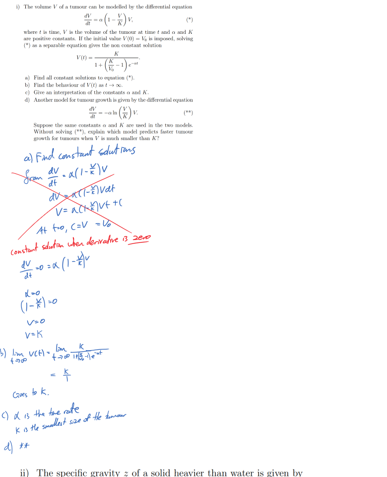 Untitled picture.png Machine generated alternative text:
i) The volume V of a tumour can be modelled by the differential equation 
dt 
where t is time, V is the volume of the tumour at time t and a and K 
are positive constants. If the initial value V (0) Vo is imposed, solving 
(*) as a separable equation gives the non constant solution 
(t 
l) 
a) Find all constant solutions to equation (*). 
b) Find the behaviour of V (t) as t —i 00. 
c) Give an interpretation of the constants a and K. 
d) Another model for tumour growth is given by the differential equation 
dt 
Suppose the same constants a and K are used in the two models. 
Without solving (**), explain which model predicts faster tumour 
growth for tumours when V is much smaller than K? 




































Untitled picture.png Machine generated alternative text:
ii) The specific gravity z of a solid heavier than water is given by 
a; 
where a; and y are its weight in air and water respectively. The weights 
a; and y are observed to be 21.3g and 10.2g and each observation is made 
with an uncertainty whose absolute value is at most 0. lg. 
Dz 
Dz 
a) Find — 
and 
Dy 
Ink Drawings
Ink Drawings
Ink Drawings
Ink Drawings
Ink Drawings
Ink Drawings
￼￼￼￼￼￼￼
￼
￼
￼￼￼
￼￼￼￼￼￼￼
￼￼￼￼￼￼￼￼￼￼￼
￼￼￼
￼
￼
￼
Ink Drawings
Ink Drawings
Ink Drawings
￼￼￼
￼￼
￼
￼￼
￼￼￼￼￼
￼￼￼￼￼
￼￼￼￼￼￼￼￼￼￼￼￼￼
￼￼￼￼￼￼￼￼￼￼
￼￼￼￼
