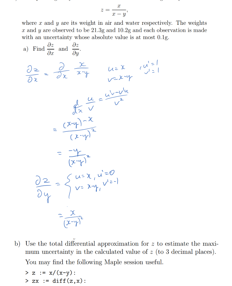 Untitled picture.png Machine generated alternative text:
ii) The specific gravity z of a solid heavier than water is given by 
a; 
where a; and y are its weight in air and water respectively. The weights 
a; and y are observed to be 21.3g and 10.2g and each observation is made 
with an uncertainty whose absolute value is at most 0. lg. 
Dz 
Dz 
a) Find — 
and 
Dy 


































Untitled picture.png Machine generated alternative text:
b) Use the total differential approximation for z to estimate the maxi- 
mum uncertainty in the calculated value of z (to 3 decimal places). 
You may find the following Maple session useful. 
= x/ (x—y) : 
> zx := diff (z, x) 
:= diff (z, 
> zy 
> subs(x=21.3, 
> subs(x=21.3, 
y=10. 
y=10. 
2, 
2, 
zx) ; 
—0.08278548821 
zy) ; 
0.1728755783 
Ink Drawings
Ink Drawings
￼￼￼￼￼￼￼￼￼￼
￼
Ink Drawings
Ink Drawings
Ink Drawings
Ink Drawings
Ink Drawings
Ink Drawings
Ink Drawings
Ink Drawings
￼
Ink Drawings
Ink Drawings
Ink Drawings
Ink Drawings
Ink Drawings
￼
￼￼￼
￼￼￼￼￼
￼￼￼
￼￼
￼￼￼
￼
￼￼￼￼￼￼
