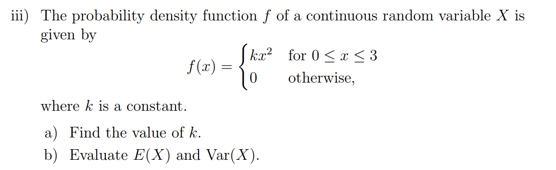 Machine generated alternative text:
iii) The probability density function f of a continuous random variable X is 
given by 
ka;2 
0 
where k is a constant. 
a) Find the value of k. 
b) Evaluate E(X) and Var(X). 
for 0 < x < 3 
otherwise, 