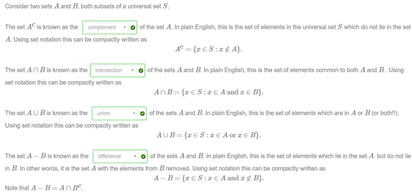 Consider two sets A and B, both subsets Of a universal set S. 
The set A c is known as the complement 
O Of the set A. In plain English, this is the set Of elements in the universal set S which do not lie in the set 
A. Using set notation this can be compactly written as 
The set A n B is known as the intersection 
set notation this can be compactly written as 
The set A U B is known as the union 
Using set notation this can be compactly written as 
The set A — B is known as the difference 
O Of the sets A and B. In plain English, this is the set Of elements common to both A and B. Using 
O Of the sets A and B. In plain English, this is the setof elements which are in A or B (or both!!). 
O of the sets A and B. In plain English, this is the set of elements which lie in the set A but do not lie 
in B. In other words, it is the set A with the elements from B removed. Using set notation this can be compactly written as 
A — B = {x G S : x G A andx B}. 
Note that A — B = A n BC. 