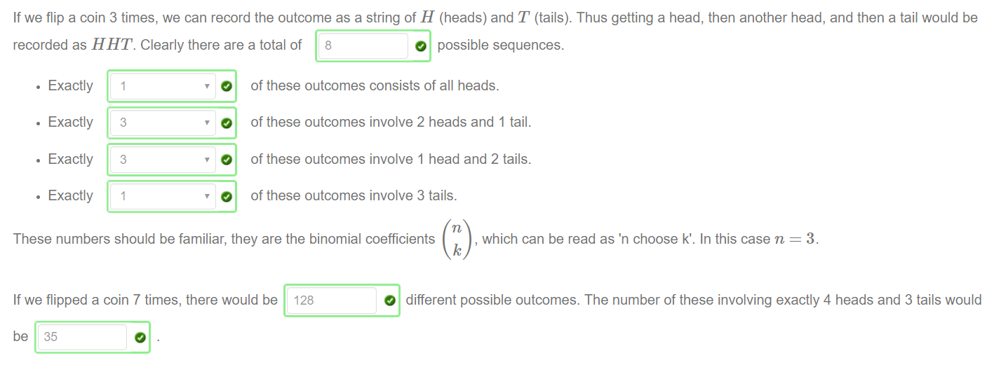 If we flip a coin 3 times, we can record the outcome as a string of H (heads) and T (tails). Thus getting a head, then another head, and then a tail would be 
recorded as H HT. Clearly there are a total of 8 
O possible sequences. 
• Exactly 
• Exactly 
• Exactly 
• Exactly 
3 
3 
O 
of these outcomes consists of all heads. 
of these outcomes involve 2 heads and 1 tail. 
of these outcomes involve 1 head and 2 tails. 
of these outcomes involve 3 tails. 
These numbers should be familiar, they are the binomial coefficients 
, which can be read as 'n choose k'. In this case n 
If we flipped a coin 7 times, there would be 128 
be 35 
O different possible outcomes. The number of these involving exactly 4 heads and 3 tails would 