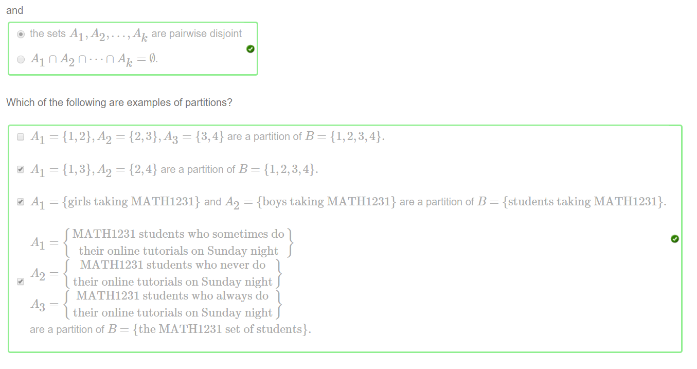 Machine generated alternative text:
and 
@ the sets Al ,A2, ... , Ak are pairwise disjoint 
Which of the following are examples of partitions? 
O Al = 
Al 
Al 
{1, = {2, = {3, 4} are a partition of B 
{1, = {2, 4} are a partition of B — {1, 2, 3,4}. 
{girls taking MA THI 231} and .42 = {boys taking MATH1231} are a partition of B — {students taking MA THI 231}. 
MATH1231 students who sometimes do 
their online tutorials on Sunday night 
MATH1231 students who never do 
their online tutorials on Sunday night 
MATH 1231 students who always do 
their online tutorials on Sunday night 
are a partition of B — {the MATH1231 set of students}. 
