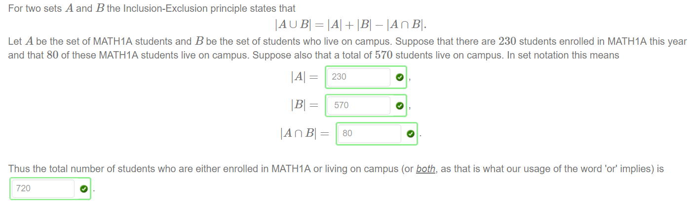 For two sets A and B the Inclusion-Exclusion principle states that 
IAU BI = + - IAnBl. 
Let A be the set of MATHIA students and B be the set of students who live on campus. Suppose that there are 230 students enrolled in MATHIA this year 
and that 80 Of these MATHIA students live on campus. Suppose also that a total Of 570 students live on campus. In set notation this means 
IAI = 
570 
Thus the total number Of students who are either enrolled in MATHIA or living on campus (or ågth, as that is what our usage Of the word 'or' implies) is 
720 