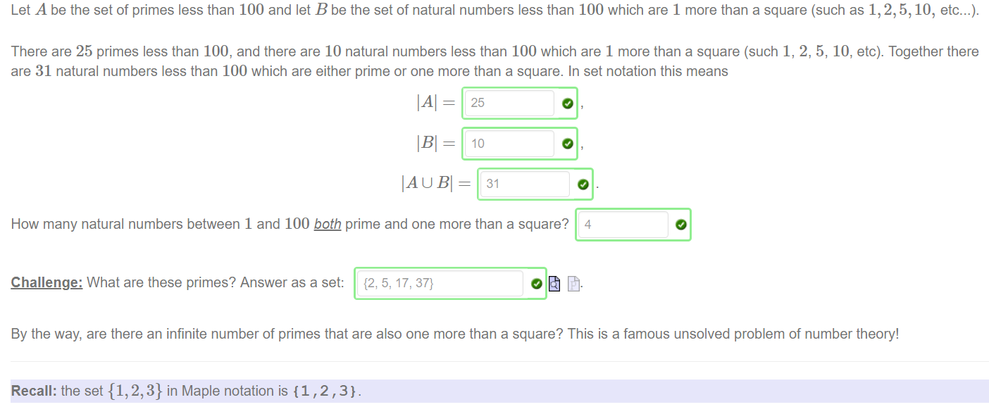 Let A be the set of primes less than 100 and let B be the set of natural numbers less than 100 which are 1 more than a square (such as 1, 2, 5, 10, etc. 
There are 25 primes less than 100, and there are 10 natural numbers less than 100 which are 1 more than a square (such 1, 2, 5, 10, etc). Together there 
are 31 natural numbers less than 100 which are either prime or one more than a square. In set notation this means 
IBI — 
IA U Bl = 
How many natural numbers between 1 and 100 prime and one more than a square? 4 
Challenge: What are these primes? Answer as a set: {2, 5, 17, 37} 
By the way, are there an infinite number Of primes that are also one more than a square? This is a famous unsolved problem Of number theory! 
Recall: the set {1,2,3} in Maple notation is {1 , 2 , 3}. 