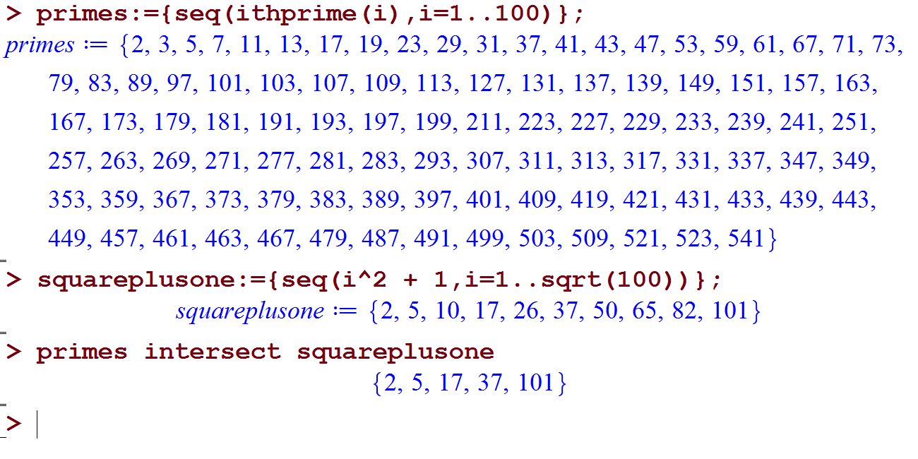 primes : 
449, 457, 461, 463, 
> primes seq(ithprime (i) , 1=1. .100) } ; 
= {2, 3, 5, 7, 11, 13, 17, 19, 23, 29, 31, 37, 41, 43, 47, 53, 59, 61, 67, 71, 73, 
79, 83, 89, 97, 101, 103, 107, 109, 113, 127, 131, 137, 139, 149, 151, 157, 163 
167, 173, 179, 181, 191, 193, 197, 199, 211, 223, 227, 229, 233, 239, 241, 251 
257, 263, 269, 271, 277, 281, 283, 293, 307, 311, 313, 317, 331, 337, 347, 349 
353, 359, 367, 373, 379, 383, 389, 397, 
479, 487, 
503, 509, 521, 523, 
467 
491, 
401, 
499, 
409, 
419, 
421, 431, 433, 439, 443 
541 } 
> + 1, 1=1. . sqrt (100) ) } ; 
{2, 5, 10, 17, 26, 37, 50, 65, 82, 101} 
squareplusone 
> primes intersect squareplusone 
{2, 5, 17, 37, 101} 