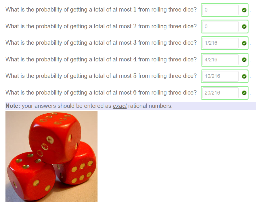 What is the probability of getting a total of at most 1 from rolling three dice? 
What is the probability Of getting a total Of at most 2 from rolling three dice? 
What is the probability of getting a total of at most 3 from rolling three dice? 
What is the probability Of getting a total Of at most 4 from rolling three dice? 
What is the probability of getting a total of at most 5 from rolling three dice? 
What is the probability Of getting a total Of at most 6 from rolling three dice? 
Note: your answers should be entered as exact rational numbers. 
1/216 
4/216 
10/216 
20/216 