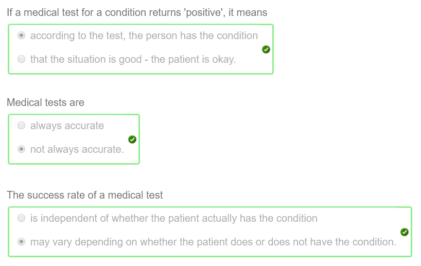 If a medical test for a condition returns 'positive', it means 
@ according to the test, the person has the condition 
O that the situation is good - the patient is okay. 
Medical tests are 
O always accurate 
@ not always accurate. 
The success rate of a medical test 
O is independent of whether the patient actually has the condition 
@ may vary depending on whether the patient does or does not have the condition. 
