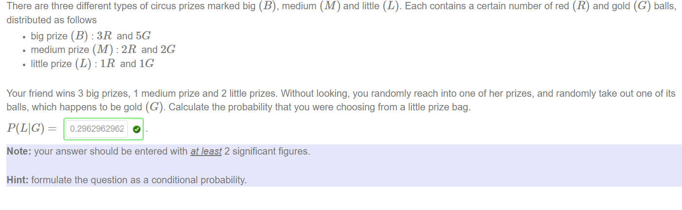 There are three different types of circus prizes marked big (B), medium (M) and little (L). Each contains a certain number of red (R) and gold (C) balls, 
distributed as follows 
• big prize (B) : 3R and 5G 
• medium prize (M) : '2R and 2G 
• little prize (L) : IR and IC 
Your friend wins 3 big prizes, 1 medium prize and 2 little prizes. Without looking, you randomly reach into one Of her prizes, and randomly take out one Of its 
balls, which happens to be gold (G). Calculate the probability that you were choosing from a little prize bag. 
P(LIG) = 
Note: your answer should be entered with at-least 2 significant figures. 
Hint: formulate the question as a conditional probability. 