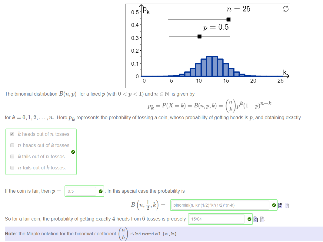 Machine generated alternative text:
25 
0.5 Pk 
0.4 
0.3 
0.2 
0.1 
p 
10 
5 
The binomial distribution B(n,p) for a fixed p (with 0 < p < 1) and n e N is given by 
0.5 
15 
n 
20 
25 
k 
for k = O, 1, 2, . 
. , n. Here Pk represents the probability of tossing a coin; whose probability of getting heads is p, and obtaining exactly 
k heads out of n tosses 
Cl n heads out of k tosses 
Cl k tails out of n tosses 
Cl n tails out of k tosses. 
If the coin is fair; then p 
0.5 
O 
In this special case the probability is 
So for a fair coin, the probability of getting exactly 4 heads from 6 tosses is precisely 15/64 
Note: the Maple notation for the binomial coefficient 
is binomial (a , b) 
b 
