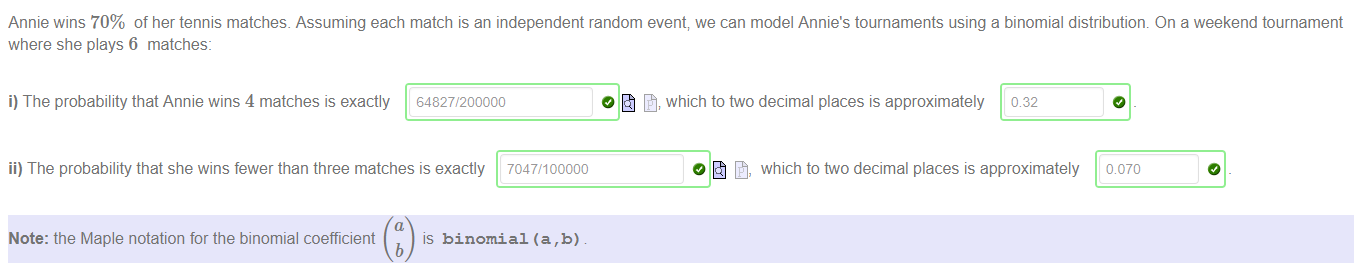Machine generated alternative text:
Annie wins 70% of her tennis matches. Assuming each match is an independent random event; we can model Annie's tournaments using a binomial distributiom On a weekend tournament 
where she plays 6 matches: 
i) The probability that Annie wins 4 matches is exactly 64827/200000 
ii) The probability that she wins fewer than three matches is exactly 7047/100000 
Note: the Maple notation for the binomial coefficient 
is binomial (a,b) 
b 
which to two decimal places is approximately 082 
O fib, which to two decimal places is approximately 
0 070 