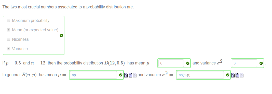 Machine generated alternative text:
The two most crucial numbers associated to a probability distribution are: 
If p 
Maximum probability 
Mean (or expected value) 
Niceness 
Variance 
0.5 and n = 12 then the probability distribution B(12, 0.5) has mean 
6 
O 
np(l-p) 
2 
and variance o 
3 
In general B(n,p) has mean 
2 
and variance 