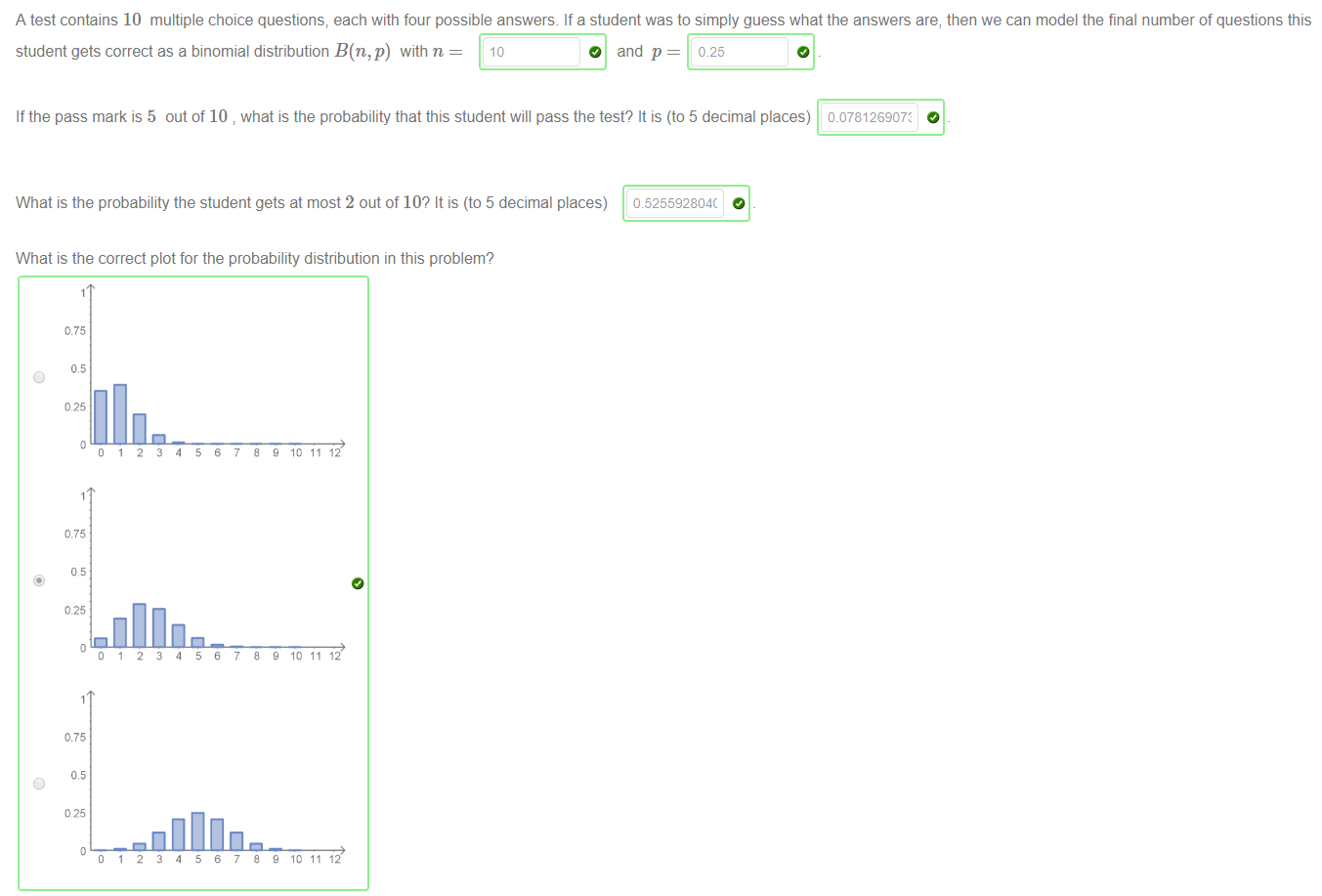 Machine generated alternative text:
A test contains 10 multiple choice questions; each with four possible answers. If a student was to simply guess what the answers are, then we can model the final number of questions this 
student gets correct as a binomial distribution B(n,p) with n 
10 
O and p = 0.25 
If the pass mark is 5 out of 10 what is the probability that this student will pass the test? It is (to 5 decimal places) 
0178126907: 
What is the probability the student gets at most 2 out of 10? It is (to 5 decimal places) 
What is the correct plot for the probability distribution in this problem? 
0525592804( 
0.75 
O 
095 
0.75 
0.25 
0.75 
O 
095 
e 10 11 1 
e 10 11 1 
e 10 11 1 