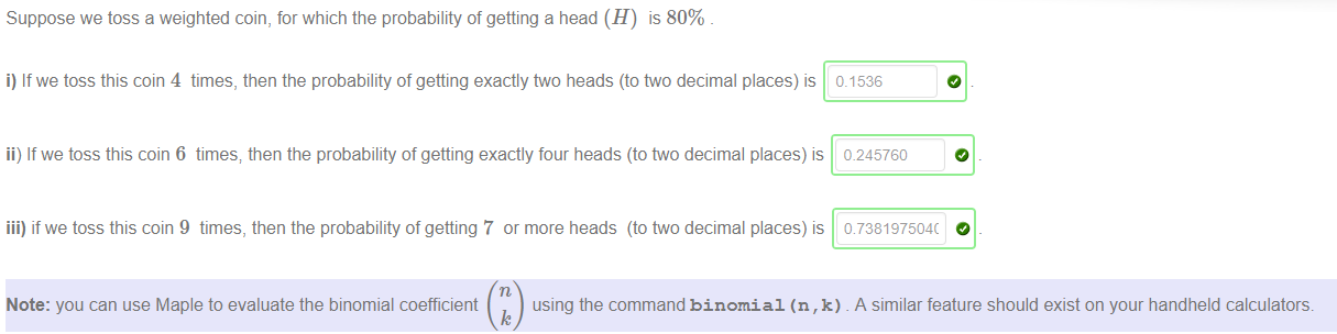Machine generated alternative text:
Suppose we toss a weighted coin, for which the probability of getting a head (H) is 80% 
i) If we toss this coin 4 times, then the probability of getting exactly two heads (to two decimal places) is 0.1536 
ii) If we toss this coin 6 times; then the probability of getting exactly four heads (to ftvo decimal places) is 0.245760 
iii) if we toss this coin 9 times, then the probability of getting 7 or more heads (to two decimal places) is 
Note: you can use Maple to evaluate the binomial coefficient 
using the command binomial (n , k) A similar feature should exist on your handheld calculators. 