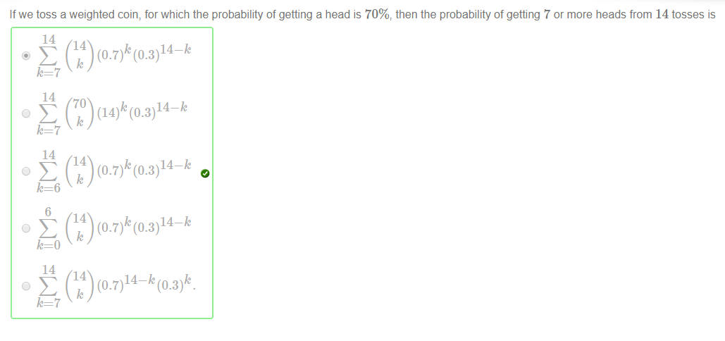 Machine generated alternative text:
If we toss a weighted coin, for which the probability of getting a head is 70%, then the probability of getting 7 or more heads from 14 tosses is 
14 
(14)k (0.3)14-k 
(0.7)k (0.3)14-k 
(0.7)k (0.3)14-k 
14 
