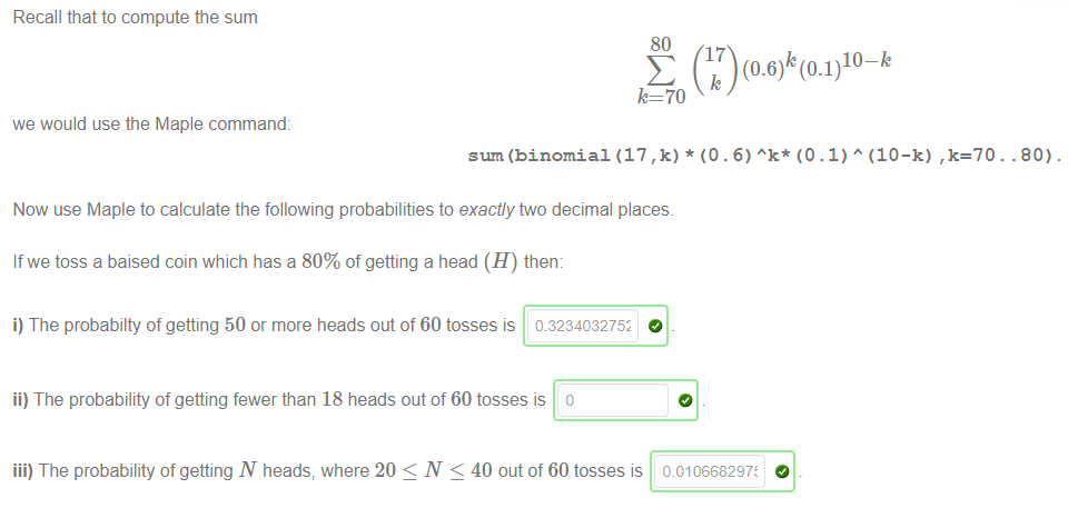 Machine generated alternative text:
Recall that to compute the sum 
80 
10-k 
70 
we would use the Maple command: 
sum (binomial (17 ,k) * (O . 6) (O . 1) A (10—k) ,k=70. . 80) 
Now use Maple to calculate the following probabilities to exactly two decimal places. 
If we toss a baised coin which has a 80% of getting a head (H) then: 
i) The probabilty of getting 50 or more heads out of 60 tosses is 0823403275z 
ii) The probability of getting fewer than 18 heads out of 60 tosses is o 
iii) The probability of getting N heads, where 20 < N < 40 out of 60 tosses is 0.010668297t 
