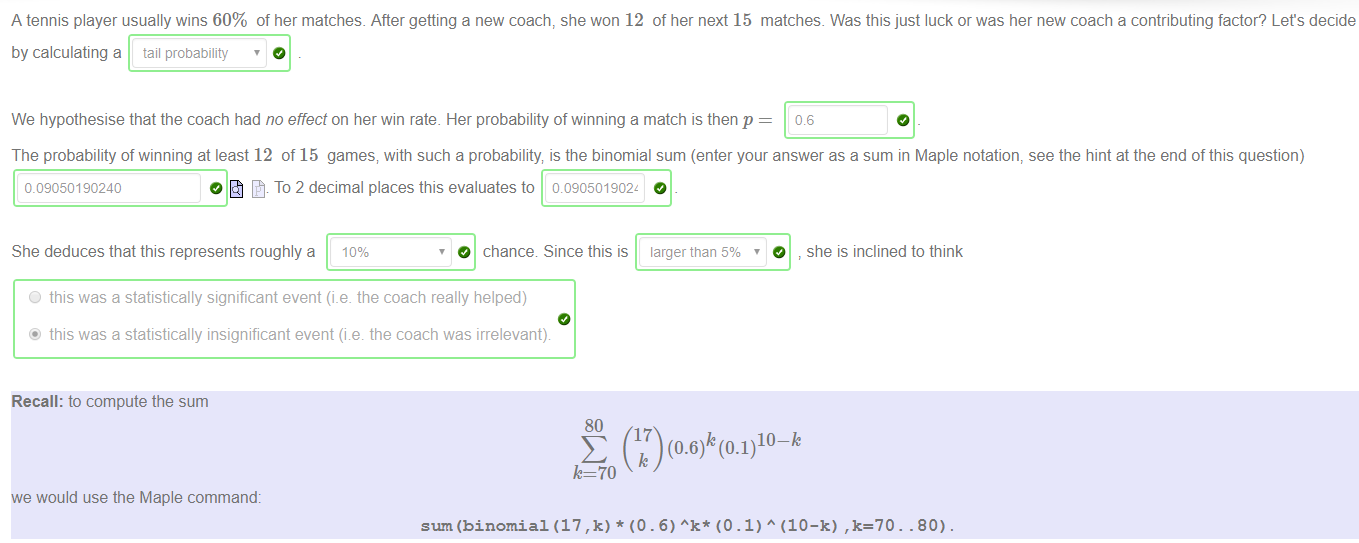 Machine generated alternative text:
A tennis player usually wins 60% of her matches. After getting a new coach, she won 12 of her next 15 matches. Was this just luck or was her new coach a contributing factor? Lets decide 
by calculating a tail probability 
We hypothesise that the coach had no effect on her win rate. Her probability of winning a match is then p 
0.6 
The probability of winning at least 12 of 15 games, with such a probability is the binomial sum (enter your answer as a sum in Maple notation, see the hint at the end of this question) 
c 09050190240 
O To 2 decimal places this evaluates to 0090501902z 
She deduces that this represents roughly a 10% 
O chance Since this is larger than 5% 
O 
she is inclined to think 
O this was a statistically significant event (i.e. the coach really helped) 
@ this was a statistically insignificant event (i e the coach was irrelevant) 
Recall: to compute the sum 
80 
10-k 
k=70 
we would use the Maple command: 
sum (binomial (17 , k) * (O . 6) (O . 1) A (10—k) .80) 