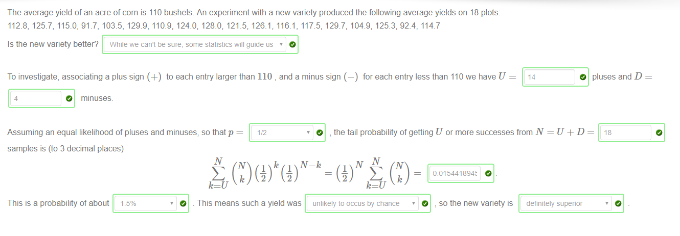 Machine generated alternative text:
The average yield of an acre of corn is 110 bushels. An experiment with a new variety produced the following average yields on 18 plots: 
112_8, 125_7, 115.0, 91.7, 103.5, 1298, 110.9, 124.0; 128.0; 121 _5; 126.1, 116.1, 1176, 1297, 1049, 125.3, 92.4, 114_7 
Is the new variety better? While we can't be sure: some statistics will guide us 
To investigate, associating a plus sign (+) to each entry larger than 110 , and a minus sign (—) for each entry less than 110 we have U 
14 
4 
O minuses. 
Assuming an equal likelihood of pluses and minuses; so that p 
o 
the tail probability of getting U or more successes from N 
O pluses and D 
18 
samples is (to 3 decimal places) 
This is a probability of about ISO,'O 
1 
O 
S C) (21) c) 
k IV-k 
This means such a yield was 
unlikely to accus by chance 
a 015441894± 
O , so the new variety is 
definitely superior 