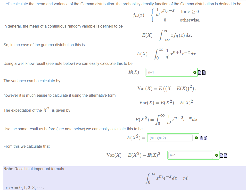 Machine generated alternative text:
Let's calculate the mean and variance of the Gamma distributiom the probability density function of the Gamma distribution is defined to be 
X n —x for x > 0 
o 
In general, the mean of a continuous random variable is defined to be 
So, in the case of the gamma distribution this is 
otherwise. 
xfn@) dc. 
oo 1 
n+1e¯Xdx. 
Using a well know result (see note below) we can easily calculate this to be 
The variance can be calculate by 
Var(X) 
however it is much easier to calculate it using the alternative form 
Var(X) = E(X2) - E(X)2. 
The expectation of the X2 is given by 
n+2e¯Xdx. 
E(X2) — 
Use the same result as before (see note below) we can easily calculate this to be 
From this we calculate that 
Note: Recall that important formula 
for m 
E(X2) — 
Var(X) = E(X2) - 
n+l 
e 