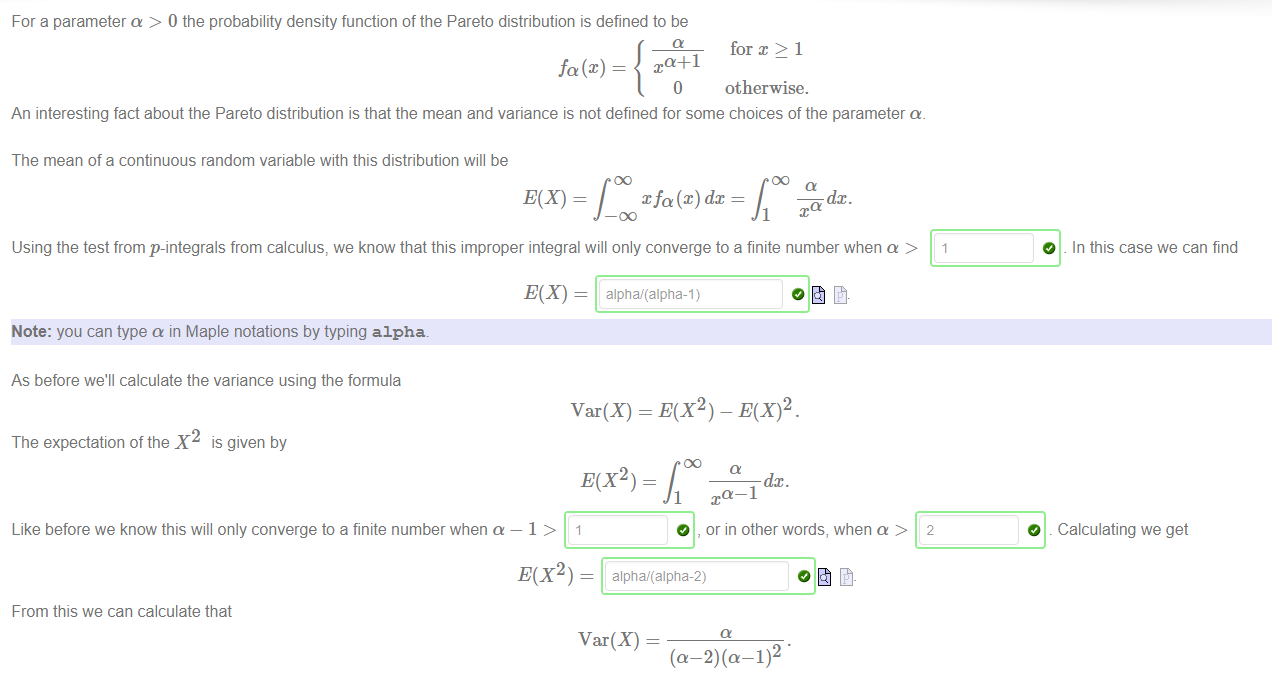 Machine generated alternative text:
For a parameter a > 0 the probability density function of the Pareto distribution is defined to be 
fa(.c) — 
for x > 1 
otherwise. 
O 
An interesting fact about the Pareto distribution is that the mean and variance is not defined for some choices of the parameter a. 
The mean of a continuous random variable with this distribution will be 
xfa@) dc 
Using the test from p-integrals from calculus, we know that this improper integral will only converge to a finite number when a > 
Note: you can type a in Maple notations by typing alpha. 
As before we'll calculate the variance using the formula 
Var(X) = E(X2) - E(X)2. 
The expectation of the X2 is given by 
E(X2) - 
Like before we know this will only converge to a finite number when a — 1 > 1 
1 
O 
a—I 
, or in other words, when a > 
2 
O 
O 
In this case we can find 
Calculating we get 
E(X2) ¯ 
alphai(alpfia-2) 
From this we can calculate that 
Var(X) 
(a—2)(a 
-1)2 