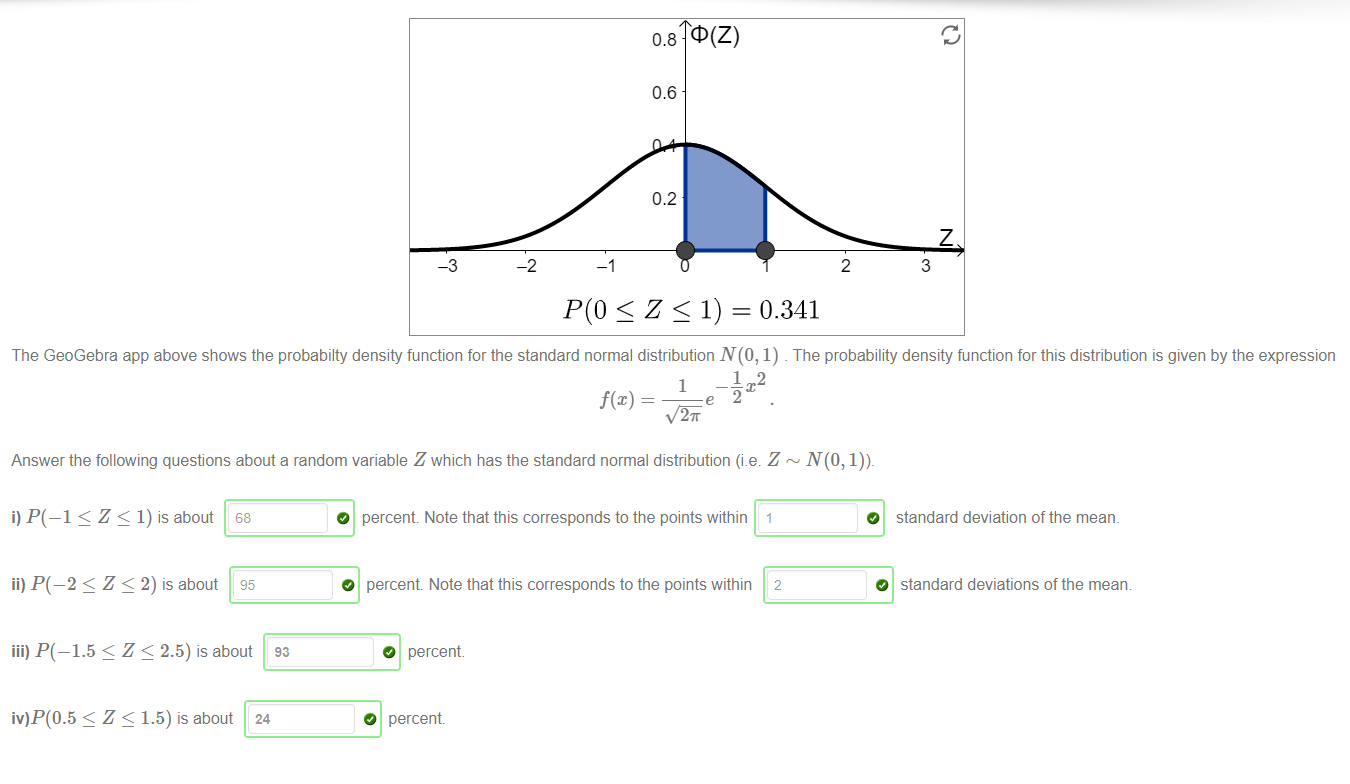 Machine generated alternative text:
-2 
0.8 
0.6 
0.2 
S Z 1) 0.341 
2 
z 
3 
The GeoGebra app above shows the probabilty density function for the standard normal distribution N(O, 1) _ The probability density function for this distribution is given by the expression 
1 
2K 
Answer the following questions about a random variable Z which has the standard normal distribution (i.e. Z 
i) P(—l < Z < 1) is about 68 
ii) P(—2 < Z < 2) is about 95 
iii) P(—1.5 < Z < 2.5) is about 93 
iv)P(0.5 < Z < 1.5) is about 24 
O 
O 
percent Note that this corresponds to the points within 1 
percent Note that this corresponds to the points within 2 
O percent 
O percent 
O standard deviation of the mean. 
O standard deviations of the mean 