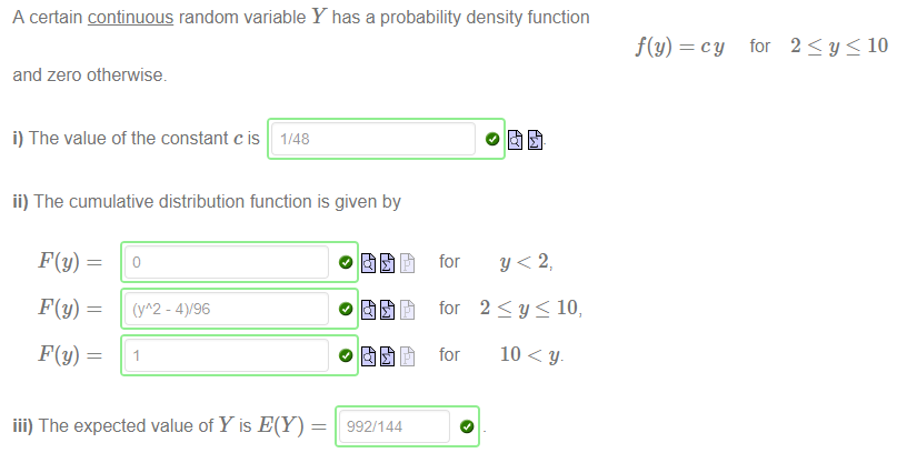 Machine generated alternative text:
A certain continuous random variable Y has a probability density function 
for 
2 10 
and zero otherwise. 
i) The value of the constant c is 1/48 
ii) The cumulative distribution function is given by 
- 4)/96 
for 
f(y) ¯ 
2Sy<10, 
10 < y. 
iii) The expected value of Y is E(Y) 
992/144 