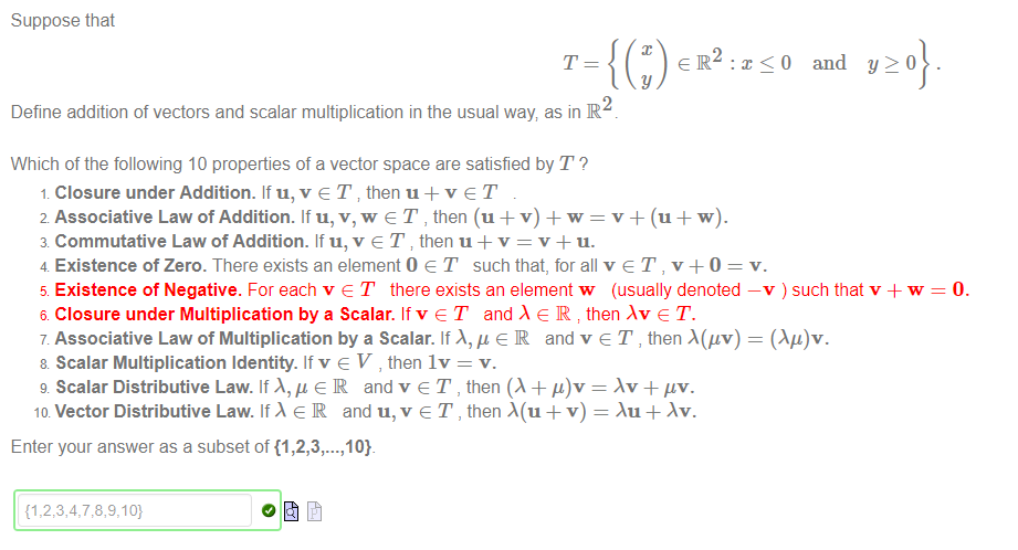 Machine generated alternative text:
Suppose that 
2 
Define addition of vectors and scalar multiplication in the usual way as in R 
Which of the following 10 properties of a vector space are satisfied by T ? 
Closure under Addition. If u, v e T then u + v e T 
2 Associative Law of Addition. If u, v, w e T , then (u + v) + w = v + (u + w). 
3 Commutative Law of Addition. If u, v e T then u + v = v + u. 
4 Existence of Zero. There exists an element O e T such that, for all v e T , v + O 
and 
y 20 
5 Existence of Negative. For each v e T there exists an element w (usually denoted —v ) such that v + w 
6 Closure under Multiplication by a Scalar. If v e T and e R then Av e T. 
7 Associative Law of Multiplication by a Scalar. If e R and v e T , then A(gv) = (Ag)v. 
8 Scalar Multiplication Identity. If v e V , then Iv = v. 
g Scalar Distributive Law. If A, g e IR and v e T , then (X + = + "v. 
ID Vector Distributive Law. If e IR and u, v e T , then + v) = + Av. 
Enter your answer as a subset of {1 