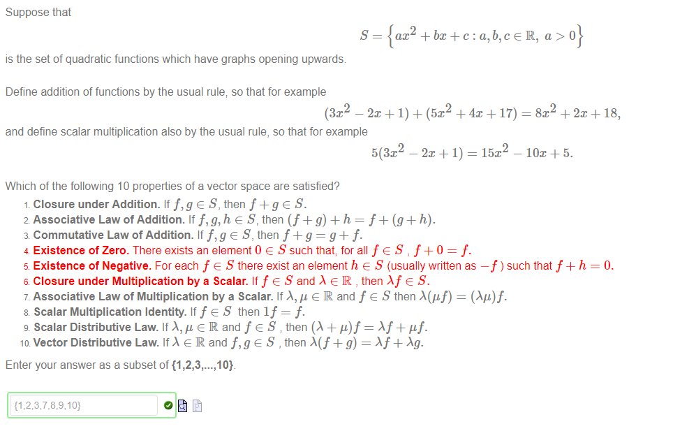 Machine generated alternative text:
Suppose that 
S 
is the set of quadratic functions which have graphs opening upwards 
Define addition of functions by the usual rule; so that for example 
ax2 -F bx+c : a, e R, a > O 
2 
— + I) + = + + 18, 
and define scalar multiplication also by the usual rule, so that for example 
Which of the following 10 properties of a vector space are satisfied? 
Closure under Addition. If f,g e S, then f + g e S. 
2 Associative Law of Addition. If f, g,h e S, then (f + g) + h = f + (g + h). 
3 Commutative Law of Addition. If e S, then f g = g + f. 
4 Existence of Zero. There exists an element 0 e S such that; for all f e S , f +0 = f. 
5 Existence of Negative. For each f e S there exist an element h e S (usually written as —f ) such that f + h 
6 Closure under Multiplication by a Scalar. If f e S and e IR , then A f e S. 
7 Associative Law of Multiplication by a Scalar. If A, ß e R and f e S then A(gf) = (Ag)f. 
8 Scalar Multiplication Identity. If f e S then If = f. 
g Scalar Distributive Law. If e R and f e S then (A + = Af + 'If. 
ID Vector Distributive Law. If e R and e S , then + g) — X f + Ag. 
Enter your answer as a subset of {1 