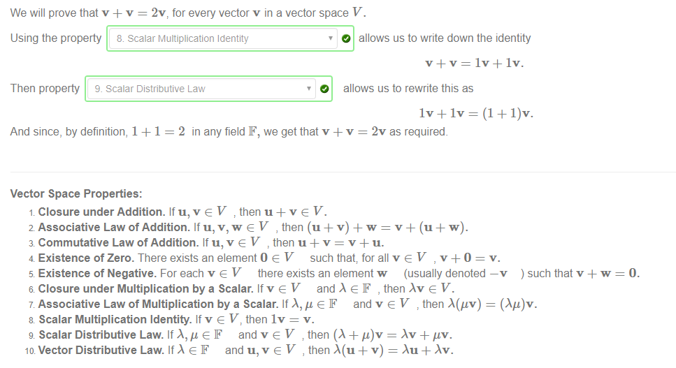 Machine generated alternative text:
We will prove that v + v = 2v, for every vector v in a vector space V. 
Using the property & scalar Multiplication Identity 
Then property 9. scalar Distributive Law 
O allows us to write down the identity 
O allows us to rewrite this as 
And since, by definition, 1 + 1 = 2 in any field F, we get that v + v = 2v as required. 
Vector Space Properties: 
Closure under Addition. If u, v V then u + v e V. 
2 Associative Law of Addition. If u, v, w e V , then (u + v) w = v + (u w). 
3 Commutative Law of Addition. If u, v e V then u + v = v + u. 
4 Existence of Zero. There exists an element O e V" such that, for all v e V , v +0 = v. 
5 Existence of Negative. For each v e V there exists an element w (usually denoted —v ) such that v + w 
6 Closure under Multiplication by a Scalar. If v e V and e F , then e V. 
7 Associative Law of Multiplication by a Scalar. If and v e V then A(gv) = (Ag)v. 
8 Scalar Multiplication Identity. If v e V, then IV = v. 
g Scalar Distributive Law. If F and v V then (A + = hr 4- 'tv. 
ID Vector Distributive Law. If e F and u, v e V , then + v) = Au + Av. 