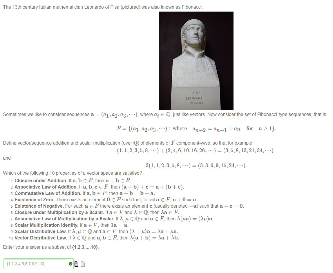 The 13th century Italian mathematician Leonardo of Pisa (pictured) was also known as Fibonacci 
LEONARDO 
I'ISANO 
Sometimes we like to consider sequences a = (al , a,2, (13, • • where ai e Q, just like vectors Now consider the set of Fibonacci-type sequences, that is 
: where an +2 = an+l -Fan for n 2 1}. 
Define vector/sequence addition and scalar multiplication (over Q) of elements of F component-wise; so that for example 
= (3, 5,8, 
26, • • 
and 
= (3, 3, 6, 9, 15, 24, • 
Which of the following 10 properties of a vector space are satisfied? 
1 Closure under Addition. If a, b e F, then a + b e F. 
2 Associative Law of Addition. If a, b,c e F; then (a + b) + c = a + (b + c). 
3 Commutative Law of Addition. If a, b e F, then a + b = b + a. 
4 Existence of Zero. There exists an element O e F such that, for all a e F, a + O = a. 
5 Existence of Negative. For each a e F there exists an element c (usually denoted —a) such that a + c 
6 Closure under Multiplication by a Scalar. If a e F and e Q, then e F. 
7 Associative Law of Multiplication by a Scalar. If e Q and a e F; then A(ga) = (Ag)a. 
8 Scalar Multiplication Identity. If a e V, then la = a. 
g Scalar Distributive Law. If e Q and a e F, then (A + = Aa + pa. 
ID Vector Distributive Law. If e Q and a, b e F, then Ma + b) = + 
Enter your answer as a subset of {1 