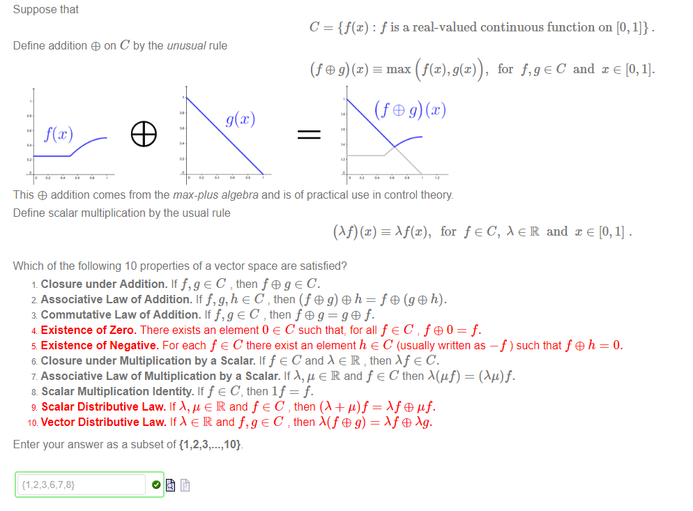 Suppose that 
Define addition + on C by the unusual rule 
C = {f@) : f is a real-valued continuous function on [0, 1]} . 
max (f(x), g(x)) , 
for f,geC and x e [0, 1]. 
This addition comes from the max-plus algebra and is of practical use in control theory 
Define scalar multiplication by the usual rule 
Af@), for f e C, x e IR and x e [0, 1] . 
Which of the following 10 properties of a vector space are satisfied? 
1 Closure under Addition. If e C , then fog e C. 
2 Associative Law of Addition. If f,g,h e C then (f g) h = f + (g + h). 
3 Commutative Law of Addition. If e C , then f G g = g + f• 
4 Existence of Zero. There exists an element 0 e C such that, for all f e C , f 60 = f. 
5 Existence of Negative. For each f e C there exist an element h e C (usually written as —f ) such that f + h 
6 Closure under Multiplication by a Scalar. If f e C and e R then X f e C. 
7 Associative Law of Multiplication by a Scalar. If A, ß e R and f e C then A(gf) — (Ag)f. 
8 Scalar Multiplication Identity. If f e C, then If = f. 
9 Scalar Distributive Law. If A, g e IR and f e C , then (A + = gf. 
10 Vector Distributive Law. If e IR and e C then g) = + 
Enter your answer as a subset of {1 