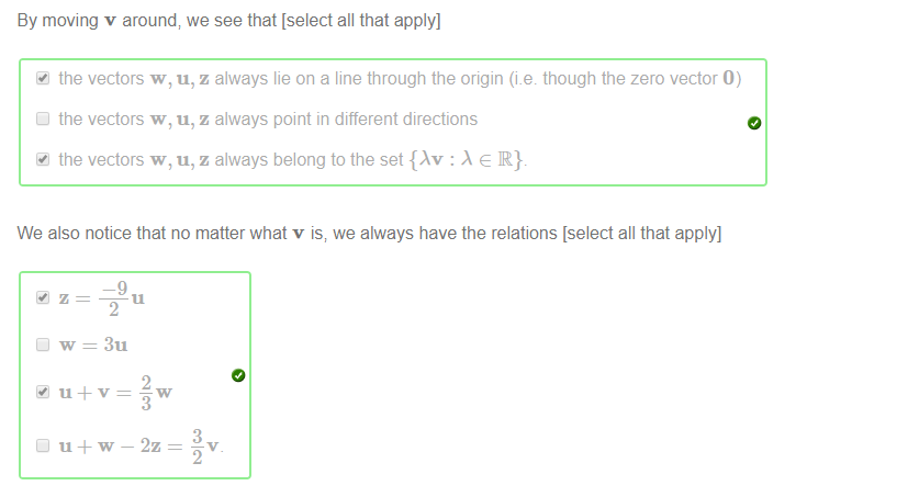 Machine generated alternative text:
By moving v around, we see that [select all that apply] 
the vectors w, u, z always lie on a line through the origin (i.e though the zero vector O) 
Cl the vectors w, u, z always point in different directions 
the vectors w, u, z always belong to the set {Av : e R}. 
We also notice that no matter what v is, we always have the relations [select all that apply] 
—9 
Cl W = 3u 
2 
3 
— 2z 