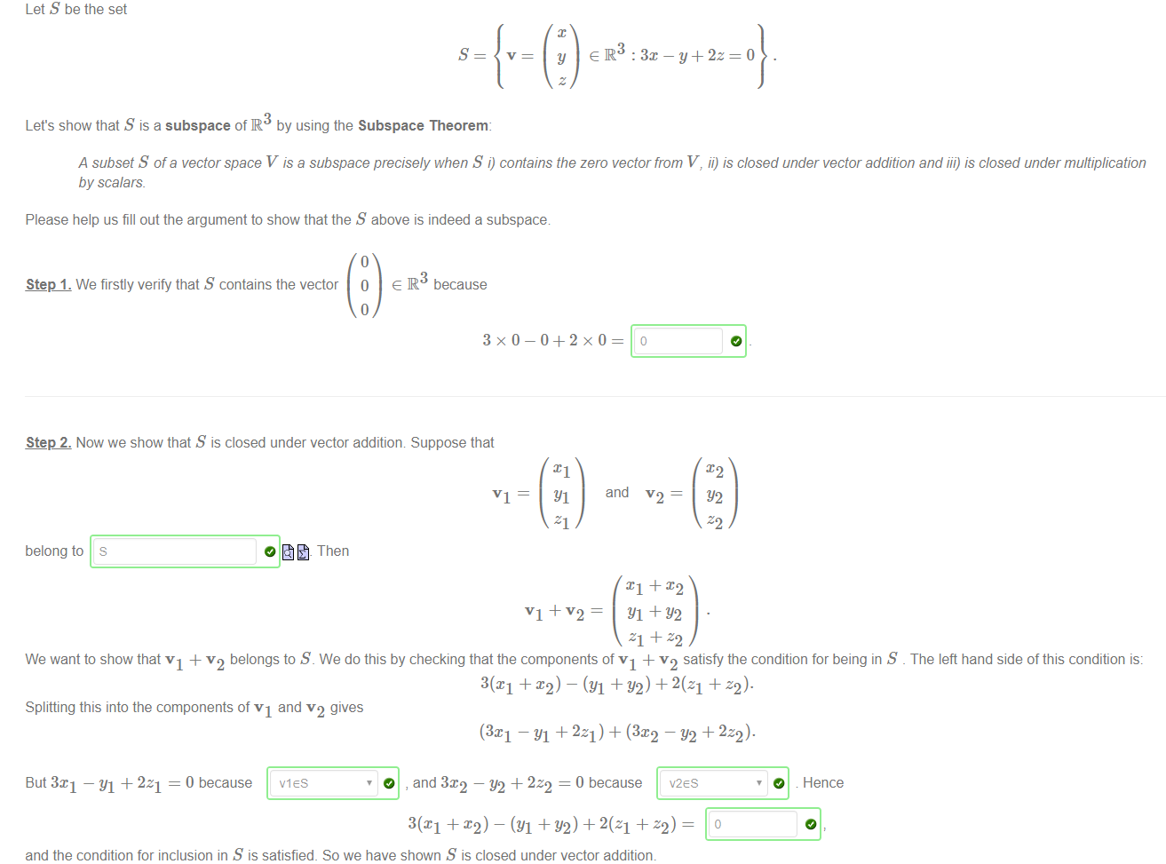 Machine generated alternative text:
Let S be the set 
Let's show that S is a subspace of R by using the Subspace Theorem. 
y + 2z 
A subset S of a vector space V is a subspace precisely when S i) contains the zero vector from V, ii) is closed under vector addition and iii) is closed under multiplication 
by scalars 
Please help us fill out the argument to show that the S above is indeed a subspace 
Step 1. We firstly verify that S contains the vector 0 e R because 
Step 2. Now we show that S is closed under vector addition Suppose that 
belong to 
s 
VI ¯ 
Then 
and 
Yl + Y2 
We want to show that VI + v2 belongs to S. We do this by checking that the components of VI + v2 satisfy the condition for being in S _ The left hand side of this condition is: 
301 + x2) ¯ (Yl +Y2) +2(z1 + 
Splitting this into the components of VI and v2 gives 
(3c1 ¯YI + El) + (3x2 ¯Y2 + 2z2)• 
But 3x1 — Yl + 2z1 = 0 because 
O , and 3:c2 — + 2z2 = O because V2ES 
3(X1 + X2) 
— (Yl +Y2) + 2(z1 + z2) ¯ 
and the condition for inclusion in S is satisfied. So we have shown S is closed under vector addition. 
VIES 
O 
Hence 