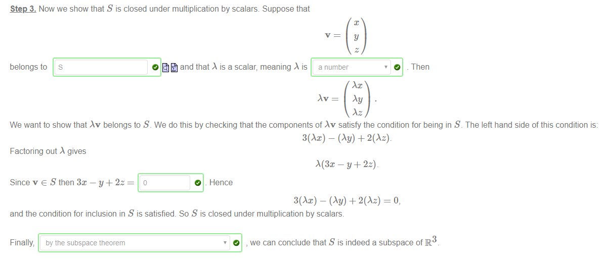 Machine generated alternative text:
Step 3. Now we show that S is closed under multiplication by scalars Suppose that 
y 
belongs to 
S 
0 and that is a scalar, meaning is 
a number 
O 
Then 
We want to show that Av belongs to S _ We do this by checking that the components of Av satisfy the condition for being in S _ The left hand side of this condition is: 
Factoring out gives 
Since v e S then 3m — y + 2z 
3(Ax) - (Ay) + 
O Hence 
3(Ax) - (Ay) + 2(Az) - O, 
and the condition for inclusion in S is satisfied. So S is closed under multiplication by scalars. 
Finally by the subspace theorem 
3 
, we can conclude that S is indeed a subspace of R 
o 