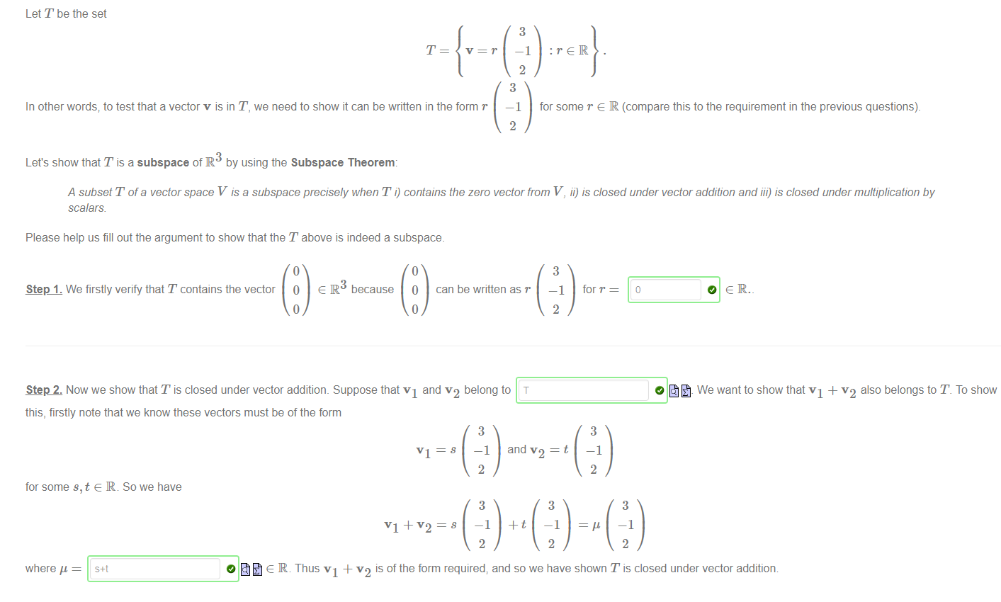 Machine generated alternative text:
Step 1. We firstly verify that T contains the vector 0 e IR because O can be written as r 
Step 2. Now we show that T is closed under vector addition. Suppose that VI and v2 belong to T 
this, firstly note that we know these vectors must be of the form 
Let T be the set 
In other words; to test that a vector v is in T, we need to show it can be written in the form r 
Let's show that T is a subspace of R by using the Subspace Theorem: 
VI ¯ 
3 
—1 
2 
3 
—1 
2 
:reR 
for some r e R (compare this to the requirement in the previous questions). 
A subset T of a vector space V is a subspace precisely when T i) contains the zero vector from V, ii) is closed under vector addition and iii) is closed under multiplication by 
scalars 
Please help us fill out the argument to show that the T above is indeed a subspace. 
3 
—1 
2 
for r 
3 
—1 
2 
O e IR. _ 
We want to show that VI + v2 also belongs to T To show 
for some s, t e R. So we have 
where 
3 
—1 
2 
3 
2 
and = t 
3 
—1 
2 
3 
—1 
2 
O 
e IR. Thus VI + v2 is of the form required; and so we have shown T is closed under vector addition 