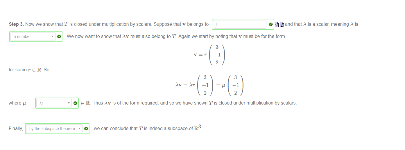 Machine generated alternative text:
Step 3. Now we show that T is closed under multiplication by scalars. Suppose that v belongs to T 
O and that is a scalar, meaning is 
a number 
for some r e R. So 
O We now want to show that Av must also belong to T. Again we start by noting that v must be for the form 
3 
—1 
2 
3 
—1 
2 
3 
—1 
2 
where 
Finally, 
hr 
O e IR. 
by the subspace theorem 
O 
Thus is of the form required, and so we have shown T is closed under multiplication by scalars. 
3 
we can conclude that T is indeed a subspace of R 