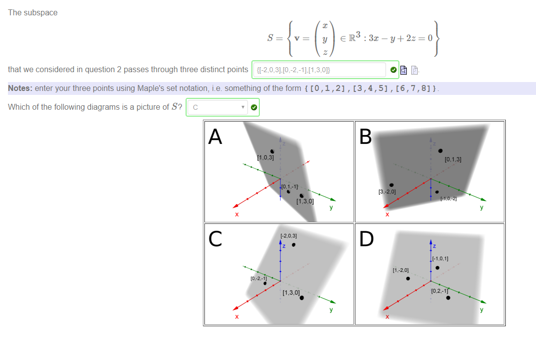 Machine generated alternative text:
The subspace 
that we considered in question 2 passes through three distinct points 
Notes: enter your three points using Maple's set notation; i.e. something of the form { [O , 1 , 2] 
Which of the following diagrams is a picture of S? c 
c 
0.31 
,1.-11 
1-2.031 
13 
Y+ 2z=o 
0] 
If ,-2.01 
[.1.0.11 
Y 
