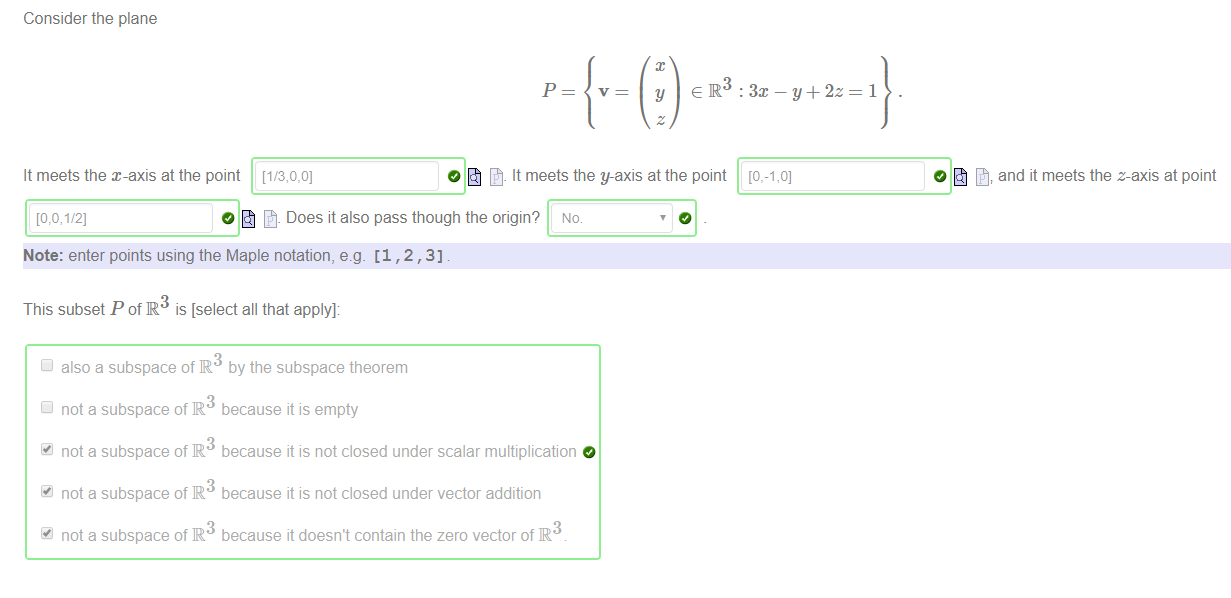 Machine generated alternative text:
Consider the plane 
It meets the x-axis at the point 
: 3m — y + 2z 
O It meets the y-axis at the point 
O and it meets the z-axis at point 
O Does it also pass though the origin? No 
Note: enter points using the Maple notation, e.g. [1 , 2 , 3] 
This subset P ofR3 is [select all that apply]: 
also a subspace of R 
not a subspace of R 
not a subspace of R 
not a subspace of R 
not a subspace of R 
by the subspace theorem 
because it is empty 
because it is not closed under scalar multiplication 
because it is not closed under vector addition 
3 
because it doesn't contain the zero vector of IR 