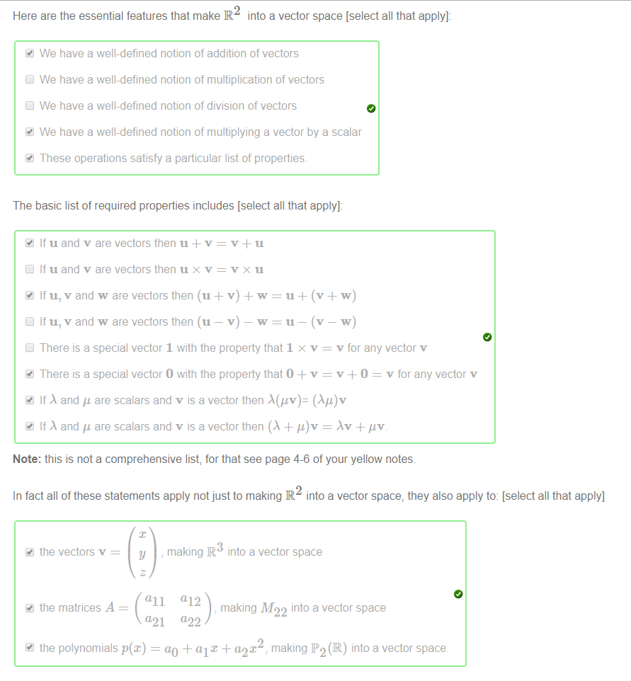 Machine generated alternative text:
Here are the essential features that make R into a vector space [select all that apply]: 
We have a well-defined notion of addition of vectors 
We have a well-defined notion of multiplication of vectors 
We have a well-defined notion of division of vectors 
We have a well-defined notion of multiplying a vector by a scalar 
These operations satisfy a particular list of properties 
The basic list of required properties includes [select all that apply]: 
If u and v are vectors then u + v = v u 
Cl If u and v are vectors then u x v = v x u 
If u, v and w are vectors then (u + v) + w = u + (v + w) 
Cl If u, v and w are vectors then (u — v) — w = u — (v — w) 
Cl There is a special vector 1 with the property that 1 x v 
v for any vector v 
There is a special vector O with the property that O + v 
v 0 = v for any vector v 
If and are scalars and v is a vector then ( Ag)v 
If and are scalars and v is a vector then (A + = + 
Note: this is not a comprehensive list, for that see page 4-6 of your yellow notes 
In fact all of these statements apply not just to making R into a vector space, they also apply to: [select all that apply] 
the vectors v — 
the matrices A 
y , making R into a vector space 
all (112 
making M22 into a vector space 
(121 (122 
41 the polynomials p(x) 
ao + al x + a,-2X , making P2 (IR) into a vector space. 