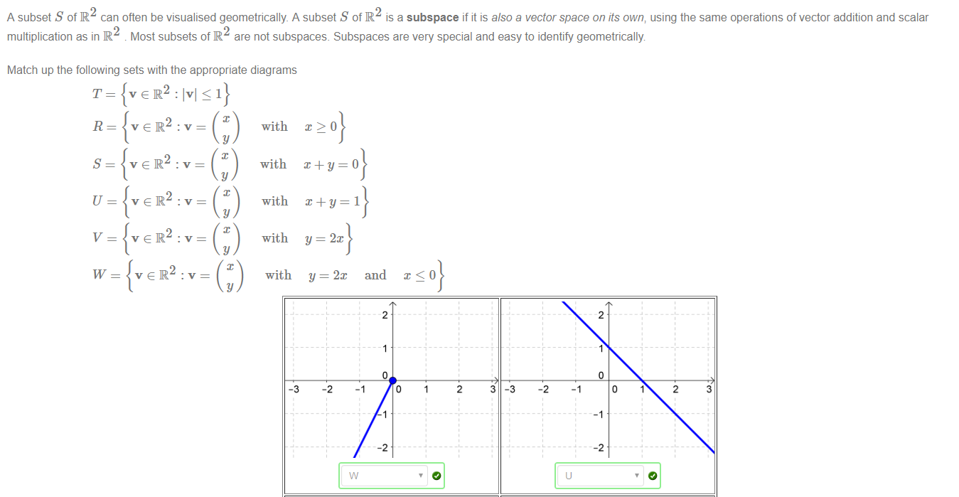 Machine generated alternative text:
A subset S of IR2 can often be visualised geometrically A subset S of IR2 is a subspace if it is also a vector space on its own; using the same operations of vector addition and scalar 
multiplication as in R . Most subsets of R are not subspaces. Subspaces are very special and easy to identify geometrically 
Match up the following sets with the appropriate diagrams 
—1 
T 
R 
s 
v 
w 
velR 
velR 
veR 
y 
y 
y 
with 
with 
with 
with 
with 
-3 
y 
2m 
-2 
and 
2 
2 
2 
3 
-3 
-2 
2 
3 