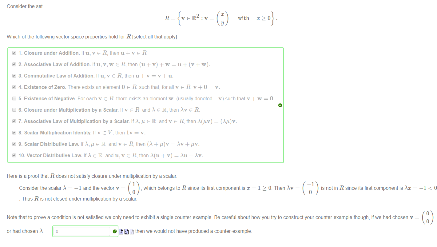 Machine generated alternative text:
Consider the set 
R 
Which of the following vector space properties hold for R [select all that apply] 
41 1. Closure under Addition. If u, v e R, then u + v e R 
velR 
with 
y 
41 2. Associative Law of Addition. If u, v, w e R: then (u + v) + w = u + (v + w). 
41 3. Commutative Law of Addition. If u, v e R, then u + v = v + u. 
41 4. Existence of Zero. There exists an element O e R such that for all v e R, v +0 = v. 
Cl 5. Existence of Negative. For each v e R there exists an element w (usually denoted —v) such that v + w 
Cl 6. Closure under Multiplication by a Scalar. If v e R and e IR, then e R. 
41 7. Associative Law of Multiplication by a Scalar. If X," e IR and v e R; then A(gv) = 
8. Scalar Multiplication Identity. If v e V, then Iv = v. 
9. Scalar Distributive Law. If e IR and v e R, then (A + 'L)v = .Xv + 
41 10. Vector Distributive Law. If e IR and u, v e R, then + v) = Au + Av. 
Here is a proof that R does not satisfy closure under multiplication by a scalar. 
1 
Consider the scalar 
—1 and the vector v 
, which belongs to R since its first component is x 
1 > O. Then 
—1 
is not in R since its first component is 
Thus R is not closed under multiplication by a scalar. 
Note that to prove a condition is not satisfied we only need to exhibit a single counter-example Be careful about how you try to construct your counter-example though, if we had chosen v 
or had chosen 
then we would not have produced a counter-example. 